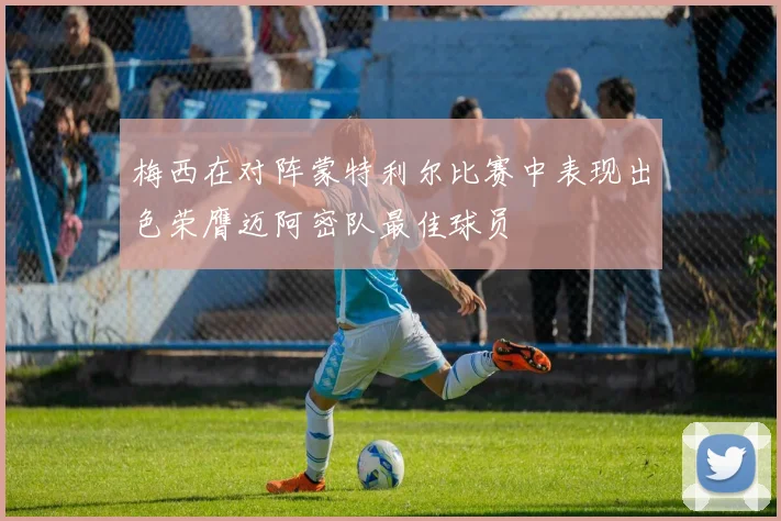 梅西在对阵蒙特利尔比赛中表现出色荣膺迈阿密队最佳球员