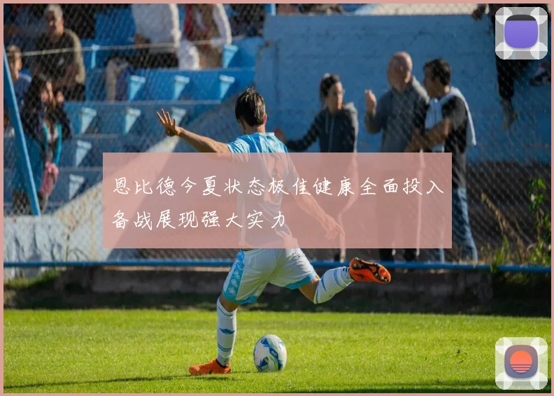 恩比德今夏状态极佳健康全面投入备战展现强大实力