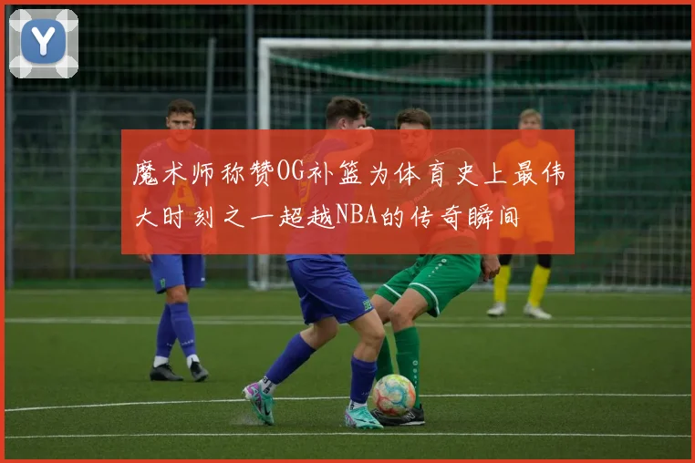 魔术师称赞OG补篮为体育史上最伟大时刻之一超越NBA的传奇瞬间