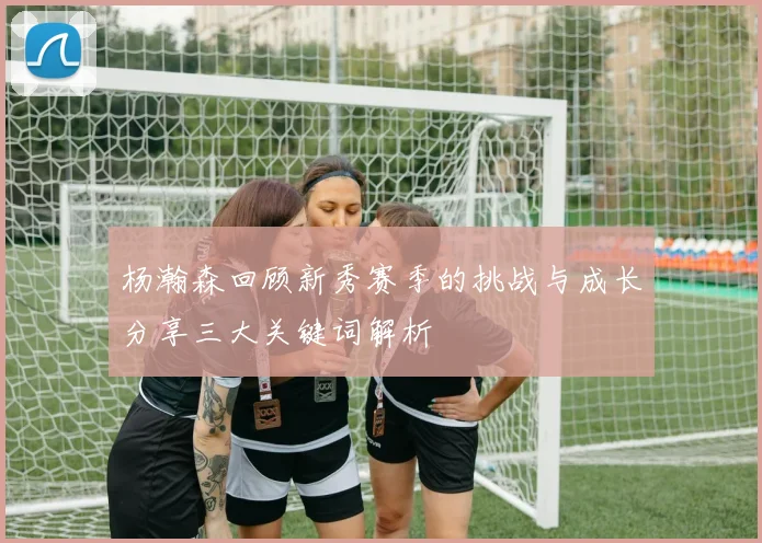 杨瀚森回顾新秀赛季的挑战与成长分享三大关键词解析